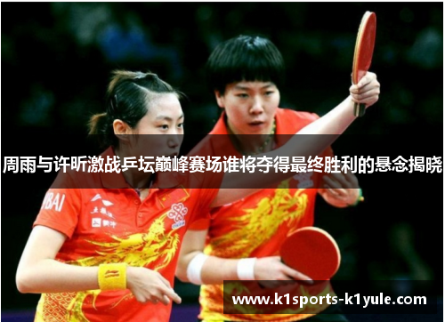 周雨与许昕激战乒坛巅峰赛场谁将夺得最终胜利的悬念揭晓