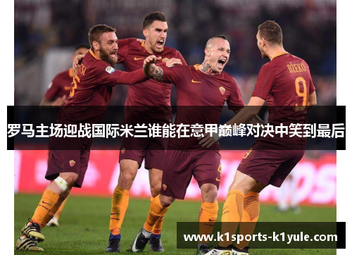 罗马主场迎战国际米兰谁能在意甲巅峰对决中笑到最后
